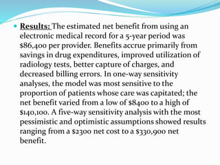  Results: The estimated net benefit from using an
electronic medical record for a 5-year period was
$86,400 per provider. Benefits accrue primarily from
savings in drug expenditures, improved utilization of
radiology tests, better capture of charges, and
decreased billing errors. In one-way sensitivity
analyses, the model was most sensitive to the
proportion of patients whose care was capitated; the
net benefit varied from a low of $8400 to a high of
$140,100. A five-way sensitivity analysis with the most
pessimistic and optimistic assumptions showed results
ranging from a $2300 net cost to a $330,900 net
benefit.
 