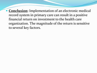  Conclusion: Implementation of an electronic medical
record system in primary care can result in a positive
financial return on investment to the health care
organization. The magnitude of the return is sensitive
to several key factors.
 