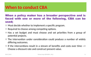 08/31/2025 Yisehak Azaje (BPHARM., MSc) 11
When to conduct CBA
When a policy maker has a broader perspective and is
faced with one or more of the following, CBA can be
used;
o Must decide whether to implement a specific program.
o Required to choose among competing options.
o Has a set budget and must choose and set priorities from a group of
potential projects.
o The intervention under consideration could produce a number of widely
differing outcomes.
o If the interventions result in a stream of benefits and costs over time -->
Choose a discount rate and construct present value.
 