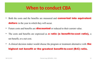 08/31/2025 Yisehak Azaje (BPHARM., MSc) 12
When to conduct CBA
• Both the costs and the benefits are measured and converted into equivalent
dollars in the year in which they will occur.
• Future costs and benefits are discounted or reduced to their current value.
• The costs and benefits are expressed as a ratio (a benefit-to-cost ratio), a
net benefit, or a net cost.
• A clinical decision maker would choose the program or treatment alternative with the
highest net benefit or the greatest benefit-to-cost (B:C) ratio.
 