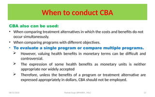08/31/2025 Yisehak Azaje (BPHARM., MSc) 13
When to conduct CBA
CBA also can be used:
• When comparing treatment alternatives in which the costs and benefits do not
occur simultaneously.
• When comparing programs with different objectives.
• To evaluate a single program or compare multiple programs.
 However, valuing health benefits in monetary terms can be difficult and
controversial.
 The expression of some health benefits as monetary units is neither
appropriate nor widely accepted
 Therefore, unless the benefits of a program or treatment alternative are
expressed appropriately in dollars, CBA should not be employed.
 
