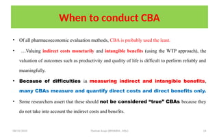 08/31/2025 Yisehak Azaje (BPHARM., MSc) 14
When to conduct CBA
• Of all pharmacoeconomic evaluation methods, CBA is probably used the least.
• …Valuing indirect costs monetarily and intangible benefits (using the WTP approach), the
valuation of outcomes such as productivity and quality of life is difficult to perform reliably and
meaningfully.
• Because of difficulties in measuring indirect and intangible benefits,
many CBAs measure and quantify direct costs and direct benefits only.
• Some researchers assert that these should not be considered “true” CBAs because they
do not take into account the indirect costs and benefits.
 