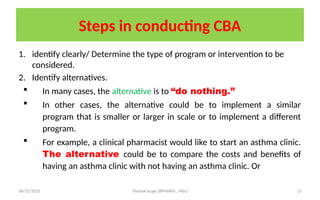 08/31/2025 Yisehak Azaje (BPHARM., MSc) 15
Steps in conducting CBA
1. identify clearly/ Determine the type of program or intervention to be
considered.
2. Identify alternatives.
 In many cases, the alternative is to “do nothing.”
 In other cases, the alternative could be to implement a similar
program that is smaller or larger in scale or to implement a different
program.
 For example, a clinical pharmacist would like to start an asthma clinic.
The alternative could be to compare the costs and benefits of
having an asthma clinic with not having an asthma clinic. Or
 
