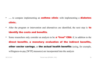 08/31/2025 Yisehak Azaje (BPHARM., MSc) 16
• ….. to compare implementing an asthma clinic with implementing a diabetes
clinic.
• After the program or intervention and alternatives are identified, the next step is to
identify the costs and benefits.
• Some researchers only consider an analysis to be a “true” CBA if, in addition to the
direct benefits, a monetary evaluation of the indirect benefits,
other sector savings, or the actual health benefits (using, for example,
willingness-to-pay [WTP] measures) are incorporated into the analysis
 