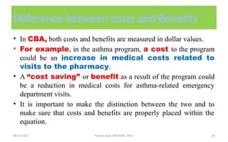 08/31/2025 Yisehak Azaje (BPHARM., MSc) 18
Difference between costs and Benefits
• In CBA, both costs and benefits are measured in dollar values.
• For example, in the asthma program, a cost to the program
could be an increase in medical costs related to
visits to the pharmacy.
• A “cost saving” or benefit as a result of the program could
be a reduction in medical costs for asthma-related emergency
department visits.
• It is important to make the distinction between the two and to
make sure that costs and benefits are properly placed within the
equation.
 