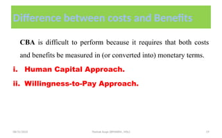 08/31/2025 Yisehak Azaje (BPHARM., MSc) 19
Difference between costs and Benefits
CBA is difficult to perform because it requires that both costs
and benefits be measured in (or converted into) monetary terms.
i. Human Capital Approach.
ii. Willingness-to-Pay Approach.
 