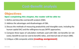 08/31/2025 Yisehak Azaje (BPHARM., MSc) 2
Cost-Benefit analysis
Objectives
Upon completing this chapter, the reader will be able to:
1. Define and describe cost-benefit analysis (CBA).
2. Address the advantages and disadvantages of CBA.
3. Discuss the methods of measuring productivity and intangible costs, including the
human capital (HC) and the willingness-to-pay (WTP) approaches.
4. Compare three types of calculation methods used with CBA: net benefits (or net
costs), benefit-to-cost (or cost-to-benefit) ratios, and internal rate of return (IRR).
5. Critique a CBA composite article (reading assignment)
 