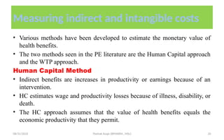08/31/2025 Yisehak Azaje (BPHARM., MSc) 20
Measuring indirect and intangible costs
• Various methods have been developed to estimate the monetary value of
health benefits.
• The two methods seen in the PE literature are the Human Capital approach
and the WTP approach.
Human Capital Method
• Indirect benefits are increases in productivity or earnings because of an
intervention.
• HC estimates wage and productivity losses because of illness, disability, or
death.
• The HC approach assumes that the value of health benefits equals the
economic productivity that they permit.
 