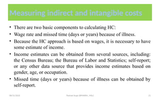 08/31/2025 Yisehak Azaje (BPHARM., MSc) 21
Measuring indirect and intangible costs
• There are two basic components to calculating HC:
• Wage rate and missed time (days or years) because of illness.
• Because the HC approach is based on wages, it is necessary to have
some estimate of income.
• Income estimates can be obtained from several sources, including:
the Census Bureau; the Bureau of Labor and Statistics; self-report;
or any other data source that provides income estimates based on
gender, age, or occupation.
• Missed time (days or years) because of illness can be obtained by
self-report.
 