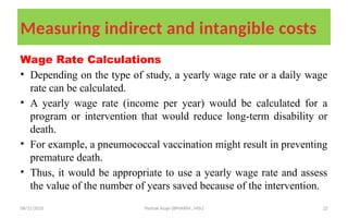 08/31/2025 Yisehak Azaje (BPHARM., MSc) 22
Measuring indirect and intangible costs
Wage Rate Calculations
• Depending on the type of study, a yearly wage rate or a daily wage
rate can be calculated.
• A yearly wage rate (income per year) would be calculated for a
program or intervention that would reduce long-term disability or
death.
• For example, a pneumococcal vaccination might result in preventing
premature death.
• Thus, it would be appropriate to use a yearly wage rate and assess
the value of the number of years saved because of the intervention.
 
