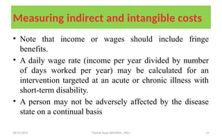 08/31/2025 Yisehak Azaje (BPHARM., MSc) 23
Measuring indirect and intangible costs
• Note that income or wages should include fringe
benefits.
• A daily wage rate (income per year divided by number
of days worked per year) may be calculated for an
intervention targeted at an acute or chronic illness with
short-term disability.
• A person may not be adversely affected by the disease
state on a continual basis
 