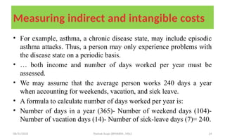 08/31/2025 Yisehak Azaje (BPHARM., MSc) 24
Measuring indirect and intangible costs
• For example, asthma, a chronic disease state, may include episodic
asthma attacks. Thus, a person may only experience problems with
the disease state on a periodic basis.
• … both income and number of days worked per year must be
assessed.
• We may assume that the average person works 240 days a year
when accounting for weekends, vacation, and sick leave.
• A formula to calculate number of days worked per year is:
• Number of days in a year (365)- Number of weekend days (104)-
Number of vacation days (14)- Number of sick-leave days (7)= 240.
 