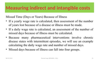 08/31/2025 Yisehak Azaje (BPHARM., MSc) 25
Measuring indirect and intangible costs
Missed Time (Days or Years) Because of Illness
• If a yearly wage rate is calculated, then assessment of the number
of years lost because of a disease or illness must be made.
• If a daily wage rate is calculated, an assessment of the number of
missed days because of illness must be calculated.
• Because many pharmaceutical interventions involve chronic
disease states with intermittent episodes, we will use an example
calculating the daily wage rate and number of missed days.
• Missed days because of illness can fall into four groups.
 