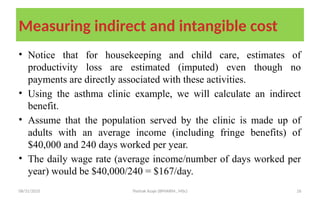 08/31/2025 Yisehak Azaje (BPHARM., MSc) 26
Measuring indirect and intangible cost
• Notice that for housekeeping and child care, estimates of
productivity loss are estimated (imputed) even though no
payments are directly associated with these activities.
• Using the asthma clinic example, we will calculate an indirect
benefit.
• Assume that the population served by the clinic is made up of
adults with an average income (including fringe benefits) of
$40,000 and 240 days worked per year.
• The daily wage rate (average income/number of days worked per
year) would be $40,000/240 = $167/day.
 