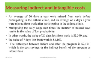 08/31/2025 Yisehak Azaje (BPHARM., MSc) 27
Measuring indirect and intangible costs
• An average of 20 days a year were missed from work before
participating in the asthma clinic, and an average of 7 days a year
were missed from work after participating in the asthma clinic.
• Multiplying the daily wage rate times the number of missed days
results in the value of lost productivity.
• In other words, the value of 20 days lost from work is $3,340, and
• the value of 7 days lost from work is $1,169.
• The difference between before and after the program is $2,171,
which is the cost savings or the indirect benefit of the program or
intervention .
 