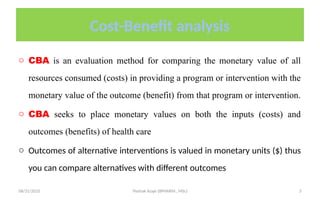 08/31/2025 Yisehak Azaje (BPHARM., MSc) 3
Cost-Benefit analysis
o CBA is an evaluation method for comparing the monetary value of all
resources consumed (costs) in providing a program or intervention with the
monetary value of the outcome (benefit) from that program or intervention.
o CBA seeks to place monetary values on both the inputs (costs) and
outcomes (benefits) of health care
o Outcomes of alternative interventions is valued in monetary units ($) thus
you can compare alternatives with different outcomes
 