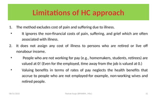 08/31/2025 Yisehak Azaje (BPHARM., MSc) 31
Limitations of HC approach
1. The method excludes cost of pain and suffering due to illness.
• It ignores the non-financial costs of pain, suffering, and grief which are often
associated with illness.
2. It does not assign any cost of illness to persons who are retired or live off
nonabour income.
• People who are not working for pay (e.g., homemakers, students, retirees) are
valued at 0! (Even for the employed, time away from the job is valued at 0.)
• Valuing benefits in terms of rates of pay neglects the health benefits that
accrue to people who are not employed-for example, non-working wives and
retired people.
 