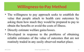 08/31/2025 Yisehak Azaje (BPHARM., MSc) 33
Willingness-to-Pay Method
• The willingness to pay approach seeks to establish the
value that people attach to health care outcomes by
asking them how much they would be prepared to pay to
obtain the benefits or avoid the costs of illness.
• Directly estimate welfare gains/losses.
• Developed in response to the problems of obtaining
reliable estimates of the value of outcomes that are not
routinely traded in any easily observed market place.
 