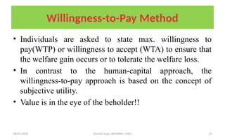 08/31/2025 Yisehak Azaje (BPHARM., MSc) 34
Willingness-to-Pay Method
• Individuals are asked to state max. willingness to
pay(WTP) or willingness to accept (WTA) to ensure that
the welfare gain occurs or to tolerate the welfare loss.
• In contrast to the human-capital approach, the
willingness-to-pay approach is based on the concept of
subjective utility.
• Value is in the eye of the beholder!!
 