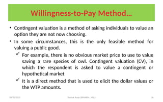 08/31/2025 Yisehak Azaje (BPHARM., MSc) 36
Willingness-to-Pay Method…
• Contingent valuation is a method of asking individuals to value an
option they are not now choosing.
• In some circumstances, this is the only feasible method for
valuing a public good.
 For example, there is no obvious market price to use to value
saving a rare species of owl. Contingent valuation (CV), in
which the respondent is asked to value a contingent or
hypothetical market
 It is a direct method that is used to elicit the dollar values or
the WTP amounts.
 