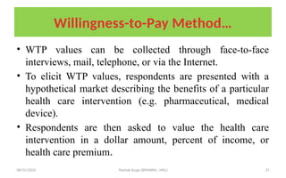 08/31/2025 Yisehak Azaje (BPHARM., MSc) 37
Willingness-to-Pay Method…
• WTP values can be collected through face-to-face
interviews, mail, telephone, or via the Internet.
• To elicit WTP values, respondents are presented with a
hypothetical market describing the benefits of a particular
health care intervention (e.g. pharmaceutical, medical
device).
• Respondents are then asked to value the health care
intervention in a dollar amount, percent of income, or
health care premium.
 