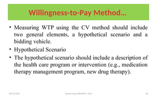 08/31/2025 Yisehak Azaje (BPHARM., MSc) 38
Willingness-to-Pay Method…
• Measuring WTP using the CV method should include
two general elements, a hypothetical scenario and a
bidding vehicle.
• Hypothetical Scenario
• The hypothetical scenario should include a description of
the health care program or intervention (e.g., medication
therapy management program, new drug therapy).
 