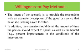 08/31/2025 Yisehak Azaje (BPHARM., MSc) 39
Willingness-to-Pay Method…
• The intent of the scenario is to provide the respondent
with an accurate description of the good or service that
he or she is being asked to value.
• In addition, the scenario should detail the amount of time
the person should expect to spend, as well as the benefit
(e.g., percent improvement in the condition) of the
intervention
 