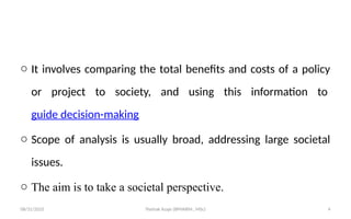 08/31/2025 Yisehak Azaje (BPHARM., MSc) 4
o It involves comparing the total benefits and costs of a policy
or project to society, and using this information to
guide decision-making
o Scope of analysis is usually broad, addressing large societal
issues.
o The aim is to take a societal perspective.
 