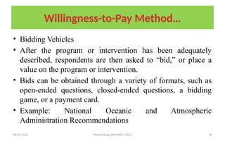 08/31/2025 Yisehak Azaje (BPHARM., MSc) 40
Willingness-to-Pay Method…
• Bidding Vehicles
• After the program or intervention has been adequately
described, respondents are then asked to “bid,” or place a
value on the program or intervention.
• Bids can be obtained through a variety of formats, such as
open-ended questions, closed-ended questions, a bidding
game, or a payment card.
• Example: National Oceanic and Atmospheric
Administration Recommendations
 