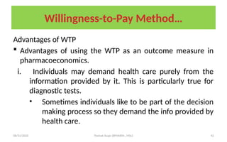 08/31/2025 Yisehak Azaje (BPHARM., MSc) 42
Willingness-to-Pay Method…
Advantages of WTP
 Advantages of using the WTP as an outcome measure in
pharmacoeconomics.
i. Individuals may demand health care purely from the
information provided by it. This is particularly true for
diagnostic tests.
• Sometimes individuals like to be part of the decision
making process so they demand the info provided by
health care.
 