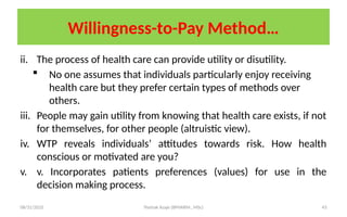 08/31/2025 Yisehak Azaje (BPHARM., MSc) 43
Willingness-to-Pay Method…
ii. The process of health care can provide utility or disutility.
 No one assumes that individuals particularly enjoy receiving
health care but they prefer certain types of methods over
others.
iii. People may gain utility from knowing that health care exists, if not
for themselves, for other people (altruistic view).
iv. WTP reveals individuals’ attitudes towards risk. How health
conscious or motivated are you?
v. v. Incorporates patients preferences (values) for use in the
decision making process.
 