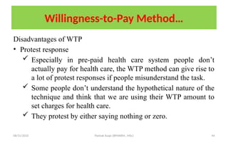 08/31/2025 Yisehak Azaje (BPHARM., MSc) 44
Willingness-to-Pay Method…
Disadvantages of WTP
• Protest response
 Especially in pre-paid health care system people don’t
actually pay for health care, the WTP method can give rise to
a lot of protest responses if people misunderstand the task.
 Some people don’t understand the hypothetical nature of the
technique and think that we are using their WTP amount to
set charges for health care.
 They protest by either saying nothing or zero.
 