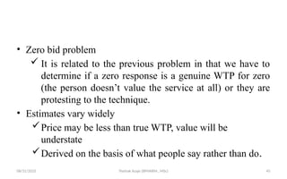 08/31/2025 Yisehak Azaje (BPHARM., MSc) 45
• Zero bid problem
 It is related to the previous problem in that we have to
determine if a zero response is a genuine WTP for zero
(the person doesn’t value the service at all) or they are
protesting to the technique.
• Estimates vary widely
Price may be less than true WTP, value will be
understate
Derived on the basis of what people say rather than do.
 