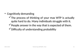 08/31/2025 Yisehak Azaje (BPHARM., MSc) 46
• Cognitively demanding
The process of thinking of your max WTP is actually
quite hard to do. Many individuals struggle with it.
People answer in the way that is expected of them.
Difficulty of understanding probability
 