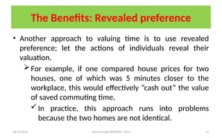08/31/2025 Yisehak Azaje (BPHARM., MSc) 47
The Benefits: Revealed preference
• Another approach to valuing time is to use revealed
preference; let the actions of individuals reveal their
valuation.
For example, if one compared house prices for two
houses, one of which was 5 minutes closer to the
workplace, this would effectively “cash out” the value
of saved commuting time.
In practice, this approach runs into problems
because the two homes are not identical.
 