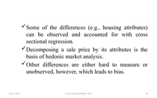 08/31/2025 Yisehak Azaje (BPHARM., MSc) 48
Some of the differences (e.g., housing attributes)
can be observed and accounted for with cross
sectional regression.
Decomposing a sale price by its attributes is the
basis of hedonic market analysis.
Other differences are either hard to measure or
unobserved, however, which leads to bias.
 