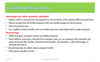 08/31/2025 Yisehak Azaje (BPHARM., MSc) 5
Cost-Benefit analysis
Advantages over other economic evaluation:
• Allows uniform comparison of programs or interventions with entirely different outcomes.
• Allows comparison of health program with non-health program/interventions
• Most Comprehensive
• Can readily combine health and non health outcome associated with a single program
Disadvantage
• Difficult to give monetary values to health outcomes.
• Most difficult and most criticized [For example, how can we measure and monetize the
value of human life, health, environmental quality, social justice, cultural heritage, or
national security?]
• Result depends on dollar values assigned to life
• What about Quality of Life?
 