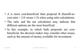 08/31/2025 Yisehak Azaje (BPHARM., MSc) 54
• A is more cost-beneficial than proposal B (benefit-to-
cost ratio = 2.0 versus 1.5) when using ratio calculations.
• The ratio and the net calculation may indicate that
different options are the most beneficial.
• In this example, in which both proposals are cost-
beneficial, the decision maker may consider other issues,
such as the amount of money available for investment.
 