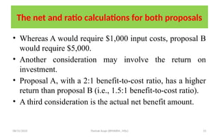 08/31/2025 Yisehak Azaje (BPHARM., MSc) 55
The net and ratio calculations for both proposals
• Whereas A would require $1,000 input costs, proposal B
would require $5,000.
• Another consideration may involve the return on
investment.
• Proposal A, with a 2:1 benefit-to-cost ratio, has a higher
return than proposal B (i.e., 1.5:1 benefit-to-cost ratio).
• A third consideration is the actual net benefit amount.
 