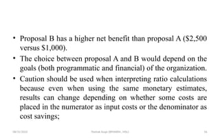 08/31/2025 Yisehak Azaje (BPHARM., MSc) 56
• Proposal B has a higher net benefit than proposal A ($2,500
versus $1,000).
• The choice between proposal A and B would depend on the
goals (both programmatic and financial) of the organization.
• Caution should be used when interpreting ratio calculations
because even when using the same monetary estimates,
results can change depending on whether some costs are
placed in the numerator as input costs or the denominator as
cost savings;
 