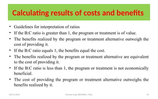 08/31/2025 Yisehak Azaje (BPHARM., MSc) 59
Calculating results of costs and benefits
• Guidelines for interpretation of ratios
• If the B:C ratio is greater than 1, the program or treatment is of value.
• The benefits realized by the program or treatment alternative outweigh the
cost of providing it.
• If the B:C ratio equals 1, the benefits equal the cost.
• The benefits realized by the program or treatment alternative are equivalent
to the cost of providing it.
• If the B:C ratio is less than 1, the program or treatment is not economically
beneficial.
• The cost of providing the program or treatment alternative outweighs the
benefits realized by it.
 