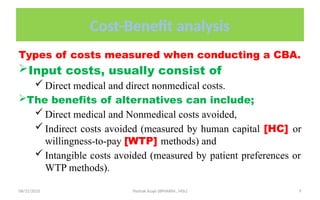 08/31/2025 Yisehak Azaje (BPHARM., MSc) 9
Cost-Benefit analysis
Types of costs measured when conducting a CBA.
Input costs, usually consist of
 Direct medical and direct nonmedical costs.
The benefits of alternatives can include;
 Direct medical and Nonmedical costs avoided,
 Indirect costs avoided (measured by human capital [HC] or
willingness-to-pay [WTP] methods) and
 Intangible costs avoided (measured by patient preferences or
WTP methods).
 