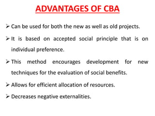 ADVANTAGES OF CBA
➢ Can be used for both the new as well as old projects.
➢ It is based on accepted social principle that is on
individual preference.
➢ This method encourages development for new
techniques for the evaluation of social benefits.
➢ Allows for efficient allocation of resources.
➢ Decreases negative externalities.
 