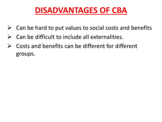 DISADVANTAGES OF CBA
➢ Can be hard to put values to social costs and benefits
➢ Can be difficult to include all externalities.
➢ Costs and benefits can be different for different
groups.
 