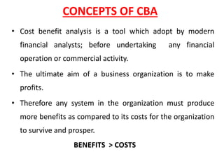 CONCEPTS OF CBA
• Cost benefit analysis is a tool which adopt by modern
financial analysts; before undertaking any financial
operation or commercial activity.
• The ultimate aim of a business organization is to make
profits.
• Therefore any system in the organization must produce
more benefits as compared to its costs for the organization
to survive and prosper.
BENEFITS > COSTS
 