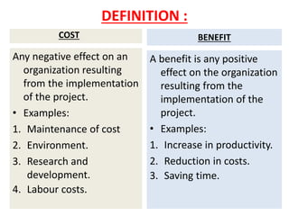 DEFINITION :
COST
Any negative effect on an
organization resulting
from the implementation
of the project.
• Examples:
1. Maintenance of cost
2. Environment.
3. Research and
development.
4. Labour costs.
BENEFIT
A benefit is any positive
effect on the organization
resulting from the
implementation of the
project.
• Examples:
1. Increase in productivity.
2. Reduction in costs.
3. Saving time.
 