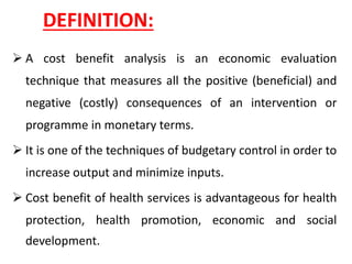 DEFINITION:
➢ A cost benefit analysis is an economic evaluation
technique that measures all the positive (beneficial) and
negative (costly) consequences of an intervention or
programme in monetary terms.
➢ It is one of the techniques of budgetary control in order to
increase output and minimize inputs.
➢ Cost benefit of health services is advantageous for health
protection, health promotion, economic and social
development.
 