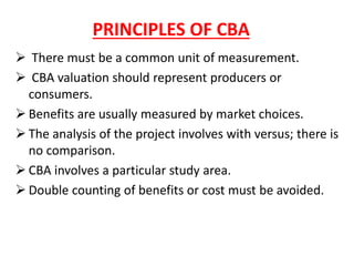 PRINCIPLES OF CBA
➢ There must be a common unit of measurement.
➢ CBA valuation should represent producers or
consumers.
➢ Benefits are usually measured by market choices.
➢ The analysis of the project involves with versus; there is
no comparison.
➢ CBA involves a particular study area.
➢ Double counting of benefits or cost must be avoided.
 