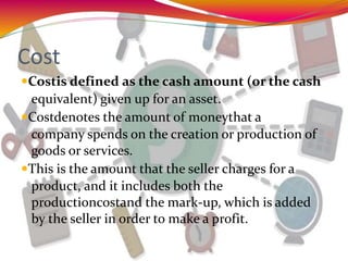Cost
Costis defined as the cash amount (or the cash
equivalent) given up for an asset.
Costdenotes the amount of moneythat a
company spends on the creation or production of
goods or services.
This is the amount that the seller charges for a
product, and it includes both the
productioncostand the mark-up, which is added
by the seller in order to make a profit.
 
