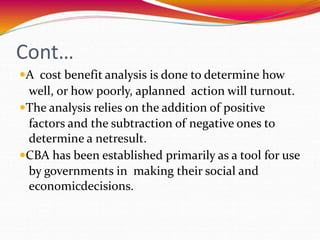 Cont…
A cost benefit analysis is done to determine how
well, or how poorly, aplanned action will turnout.
The analysis relies on the addition of positive
factors and the subtraction of negative ones to
determine a netresult.
CBA has been established primarily as a tool for use
by governments in making their social and
economicdecisions.
 